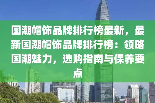 國潮帽飾品牌排行榜最新，最新國潮帽飾品牌排行榜：領略國潮魅力，選購指南與保養要點