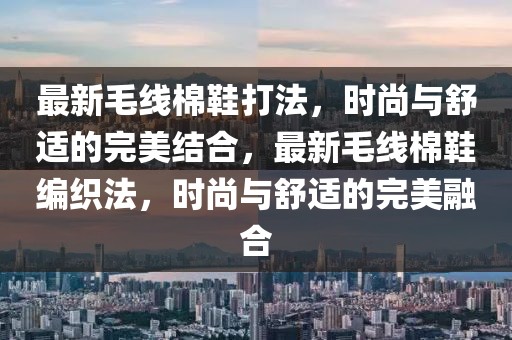 最新毛線棉鞋打法，時尚與舒適的完美結合，最新毛線棉鞋編織法，時尚與舒適的完美融合