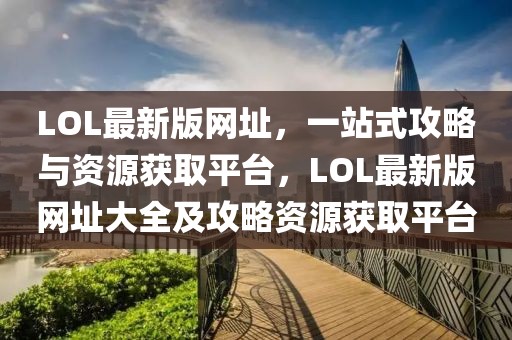 LOL最新版網(wǎng)址，一站式攻略與資源獲取平臺，LOL最新版網(wǎng)址大全及攻略資源獲取平臺