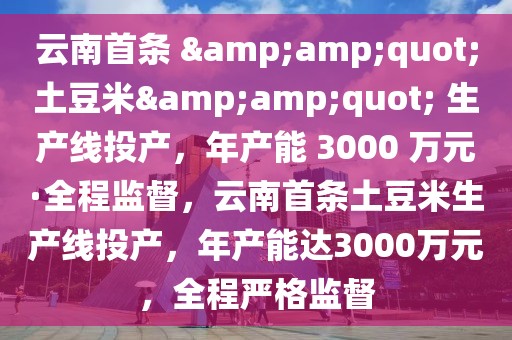 云南首條 &amp;quot;土豆米&amp;quot; 生產線投產，年產能 3000 萬元·全程監督，云南首條土豆米生產線投產，年產能達3000萬元，全程嚴格監督