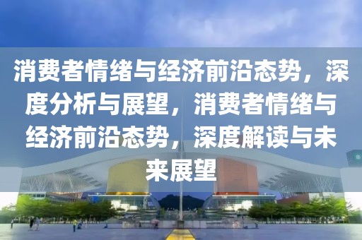 消費者情緒與經濟前沿態勢，深度分析與展望，消費者情緒與經濟前沿態勢，深度解讀與未來展望