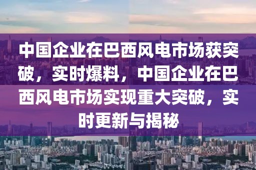 中國企業在巴西風電市場獲突破，實時爆料，中國企業在巴西風電市場實現重大突破，實時更新與揭秘