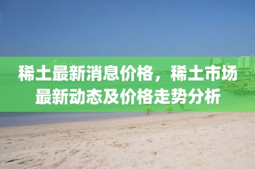 稀土最新消息價格，稀土市場最新動態及價格走勢分析