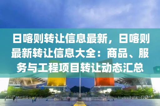 日喀則轉(zhuǎn)讓信息最新，日喀則最新轉(zhuǎn)讓信息大全：商品、服務(wù)與工程項(xiàng)目轉(zhuǎn)讓動(dòng)態(tài)匯總