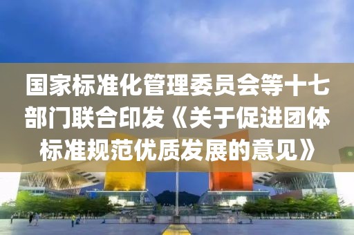 國家標準化管理委員會等十七部門聯合印發《關于促進團體標準規范優質發展的意見》
