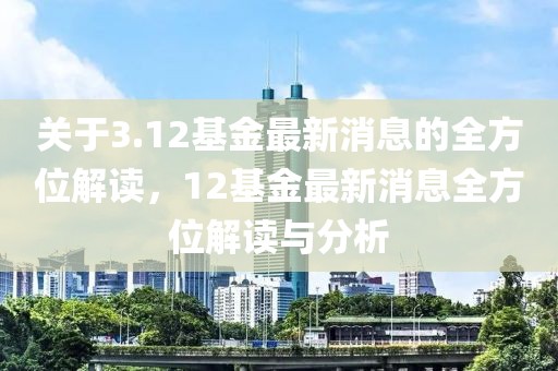 關于3.12基金最新消息的全方位解讀，12基金最新消息全方位解讀與分析