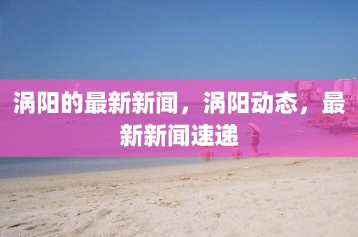 渦陽(yáng)的最新新聞，渦陽(yáng)動(dòng)態(tài)，最新新聞速遞