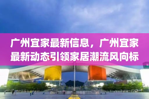 廣州宜家最新信息，廣州宜家最新動態(tài)引領(lǐng)家居潮流風(fēng)向標(biāo)