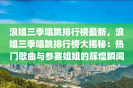 浪姐三季唱跳排行榜最新，浪姐三季唱跳排行榜大揭秘：熱門歌曲與參賽姐姐的輝煌瞬間