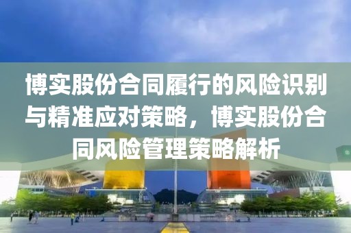 博實股份合同履行的風險識別與精準應(yīng)對策略，博實股份合同風險管理策略解析