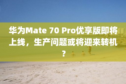 華為Mate 70 Pro優享版即將上線，生產問題或將迎來轉機？