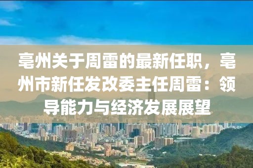 亳州關于周雷的最新任職，亳州市新任發改委主任周雷：領導能力與經濟發展展望