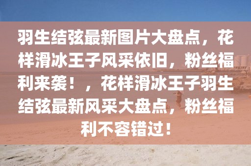 羽生結弦最新圖片大盤點，花樣滑冰王子風采依舊，粉絲福利來襲！，花樣滑冰王子羽生結弦最新風采大盤點，粉絲福利不容錯過！