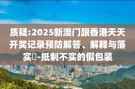質(zhì)疑:2025新澳門跟香港天天開獎記錄預(yù)防解答、解釋與落實?-抵制不實的假包裝