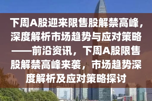 下周A股迎來限售股解禁高峰，深度解析市場趨勢與應對策略——前沿資訊，下周A股限售股解禁高峰來襲，市場趨勢深度解析及應對策略探討