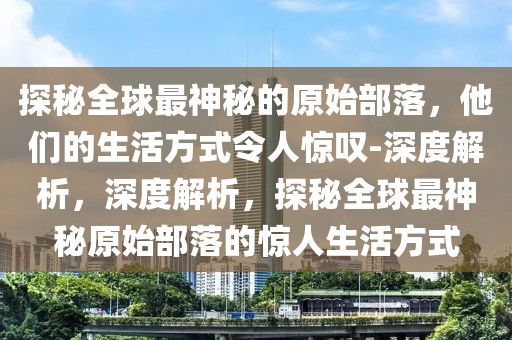 探秘全球最神秘的原始部落，他們的生活方式令人驚嘆-深度解析，深度解析，探秘全球最神秘原始部落的驚人生活方式