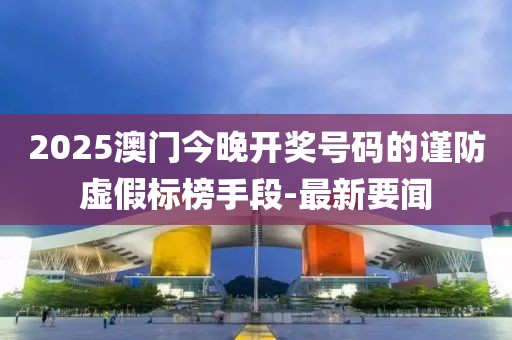 2025澳門今晚開獎號碼的謹防虛假標榜手段-最新要聞