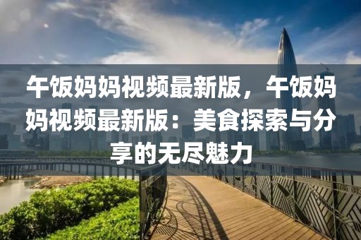 午飯媽媽視頻最新版，午飯媽媽視頻最新版：美食探索與分享的無盡魅力