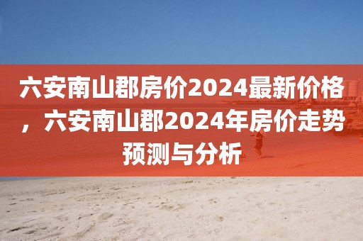 六安南山郡房?jī)r(jià)2024最新價(jià)格，六安南山郡2024年房?jī)r(jià)走勢(shì)預(yù)測(cè)與分析