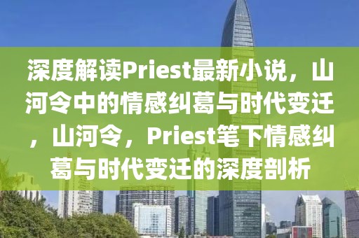 深度解讀Priest最新小說，山河令中的情感糾葛與時代變遷，山河令，Priest筆下情感糾葛與時代變遷的深度剖析