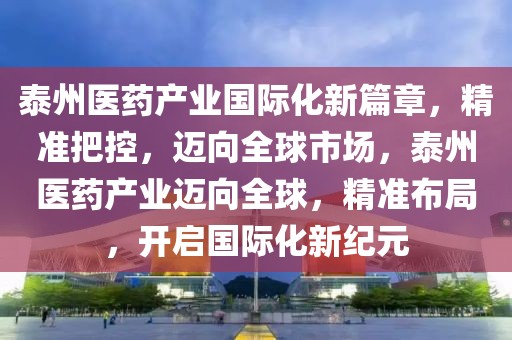 泰州醫藥產業國際化新篇章，精準把控，邁向全球市場，泰州醫藥產業邁向全球，精準布局，開啟國際化新紀元