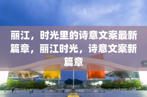 麗江，時光里的詩意文案最新篇章，麗江時光，詩意文案新篇章