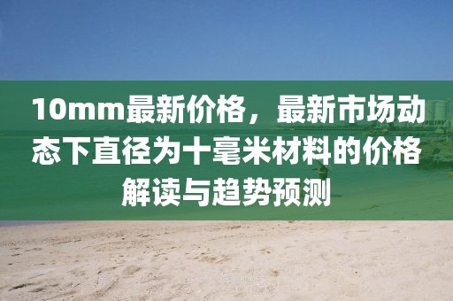 10mm最新價(jià)格，最新市場(chǎng)動(dòng)態(tài)下直徑為十毫米材料的價(jià)格解讀與趨勢(shì)預(yù)測(cè)