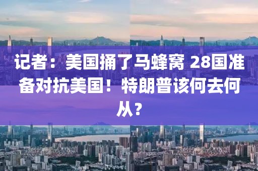 記者：美國捅了馬蜂窩 28國準備對抗美國！特朗普該何去何從？