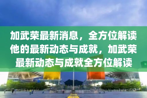加武榮最新消息，全方位解讀他的最新動態與成就，加武榮最新動態與成就全方位解讀