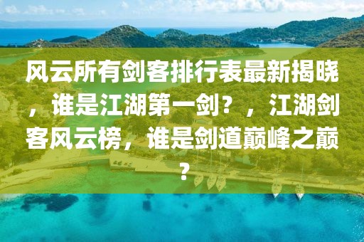 風云所有劍客排行表最新揭曉，誰是江湖第一劍？，江湖劍客風云榜，誰是劍道巔峰之巔？
