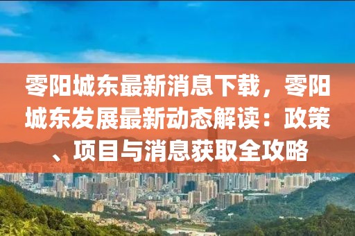 零陽城東最新消息下載，零陽城東發展最新動態解讀：政策、項目與消息獲取全攻略