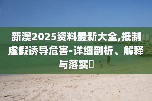 新澳2025資料最新大全,抵制虛假誘導(dǎo)危害-詳細(xì)剖析、解釋與落實(shí)?