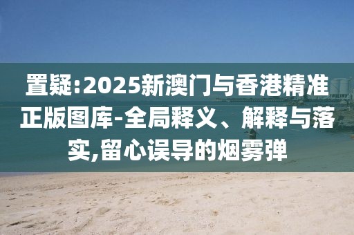 置疑:2025新澳門與香港精準正版圖庫-全局釋義、解釋與落實,留心誤導的煙霧彈