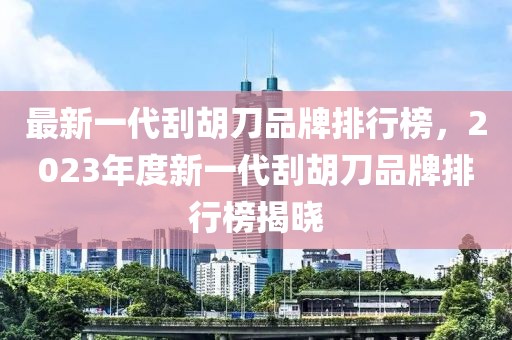最新一代刮胡刀品牌排行榜，2023年度新一代刮胡刀品牌排行榜揭曉