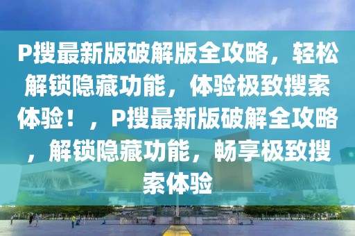 P搜最新版破解版全攻略，輕松解鎖隱藏功能，體驗極致搜索體驗！，P搜最新版破解全攻略，解鎖隱藏功能，暢享極致搜索體驗