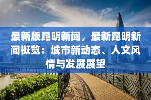 最新版昆明新聞，最新昆明新聞概覽：城市新動(dòng)態(tài)、人文風(fēng)情與發(fā)展展望