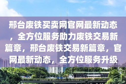 邢臺廢鐵買賣網官網最新動態，全方位服務助力廢鐵交易新篇章，邢臺廢鐵交易新篇章，官網最新動態，全方位服務升級