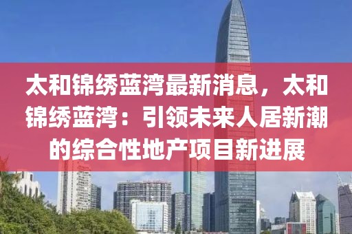 太和錦繡藍灣最新消息，太和錦繡藍灣：引領(lǐng)未來人居新潮的綜合性地產(chǎn)項目新進展