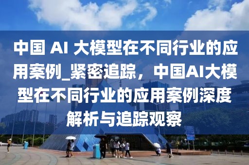 中國 AI 大模型在不同行業的應用案例_緊密追蹤，中國AI大模型在不同行業的應用案例深度解析與追蹤觀察