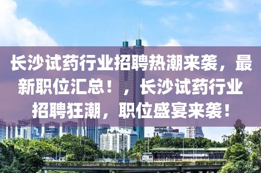 長沙試藥行業招聘熱潮來襲，最新職位匯總！，長沙試藥行業招聘狂潮，職位盛宴來襲！