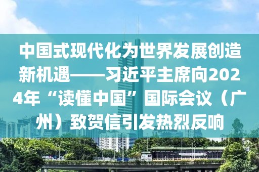 中國式現(xiàn)代化為世界發(fā)展創(chuàng)造新機遇——習近平主席向2024年“讀懂中國”國際會議（廣州）致賀信引發(fā)熱烈反響