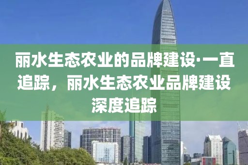 麗水生態農業的品牌建設·一直追蹤，麗水生態農業品牌建設深度追蹤
