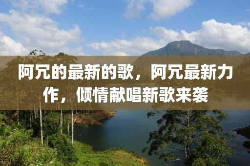阿冗的最新的歌，阿冗最新力作，傾情獻唱新歌來襲