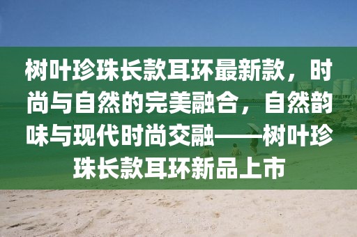 樹(shù)葉珍珠長(zhǎng)款耳環(huán)最新款，時(shí)尚與自然的完美融合，自然韻味與現(xiàn)代時(shí)尚交融——樹(shù)葉珍珠長(zhǎng)款耳環(huán)新品上市