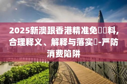 2025新澳跟香港精準免費資料,合理釋義、解釋與落實?-嚴防消費陷阱