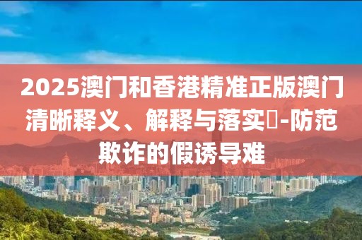 2025澳門和香港精準正版澳門清晰釋義、解釋與落實?-防范欺詐的假誘導難