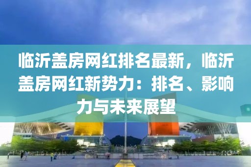 臨沂蓋房網紅排名最新，臨沂蓋房網紅新勢力：排名、影響力與未來展望