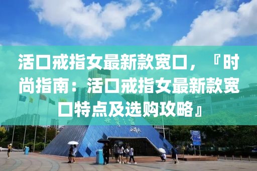 活口戒指女最新款寬口，『時尚指南：活口戒指女最新款寬口特點及選購攻略』