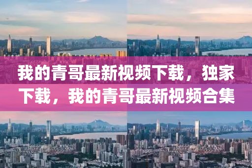 我的青哥最新視頻下載，獨家下載，我的青哥最新視頻合集