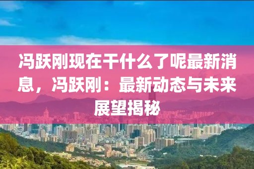 馮躍剛現在干什么了呢最新消息，馮躍剛：最新動態與未來展望揭秘